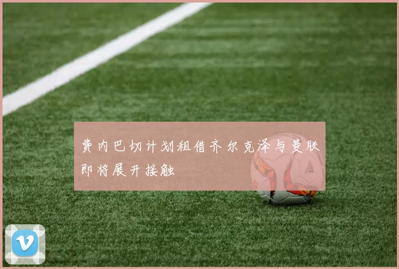 费内巴切计划租借齐尔克泽与曼联即将展开接触