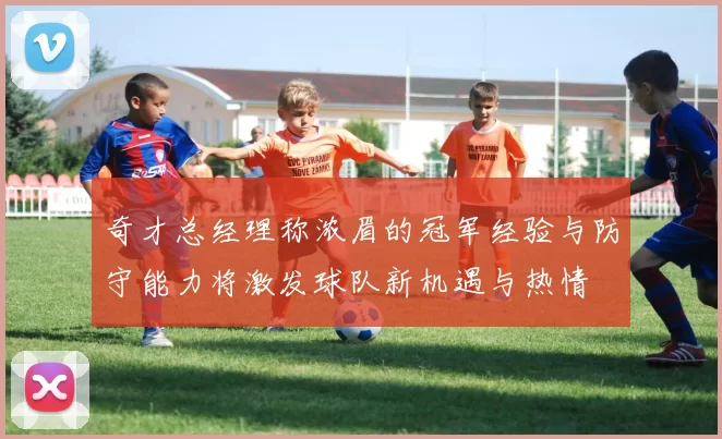 奇才总经理称浓眉的冠军经验与防守能力将激发球队新机遇与热情