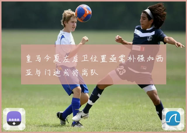 皇马今夏左后卫位置亟需补强加西亚与门迪或将离队
