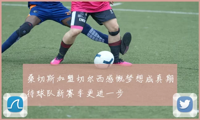 桑切斯加盟切尔西感慨梦想成真期待球队新赛季更进一步